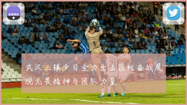 武汉三镇今日全力出击团结奋战展现无畏精神与团队力量