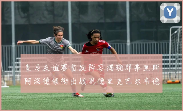 皇马友谊赛首发阵容揭晓邓弗里斯阿诺德领衔出战恩德里克巴尔韦德助力
