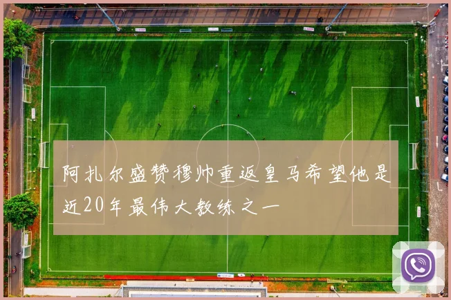 阿扎尔盛赞穆帅重返皇马希望他是近20年最伟大教练之一