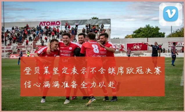 登贝莱坚定表示不会缺席欧冠决赛信心满满准备全力以赴