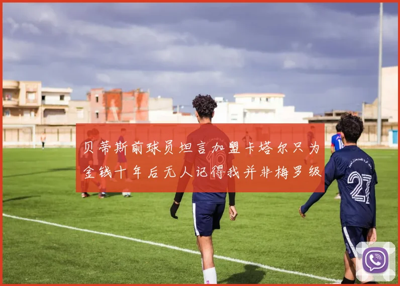 贝蒂斯前球员坦言加盟卡塔尔只为金钱十年后无人记得我并非梅罗级别