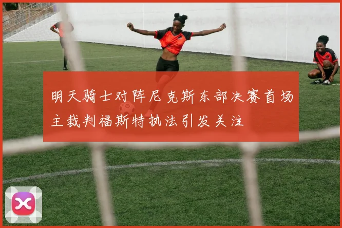 明天骑士对阵尼克斯东部决赛首场主裁判福斯特执法引发关注